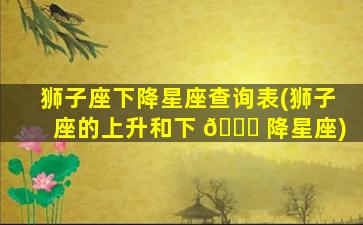 狮子座下降星座查询表(狮子座的上升和下 🐕 降星座)